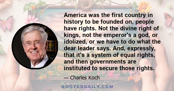 America was the first country in history to be founded on, people have rights. Not the divine right of kings, not the emperor's a god, or idolized, or we have to do what the dear leader says. And, expressly, that it's a