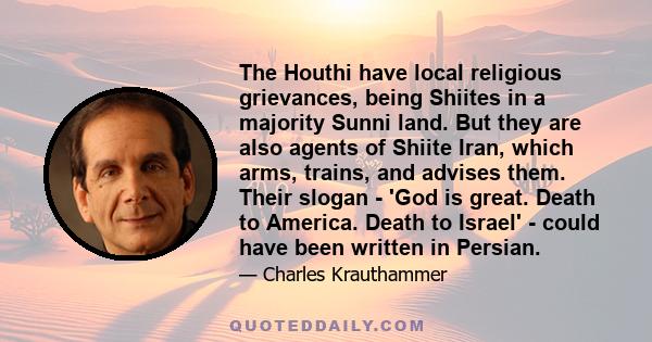 The Houthi have local religious grievances, being Shiites in a majority Sunni land. But they are also agents of Shiite Iran, which arms, trains, and advises them. Their slogan - 'God is great. Death to America. Death to