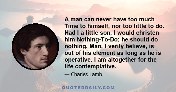 A man can never have too much Time to himself, nor too little to do. Had I a little son, I would christen him Nothing-To-Do; he should do nothing. Man, I verily believe, is out of his element as long as he is operative.