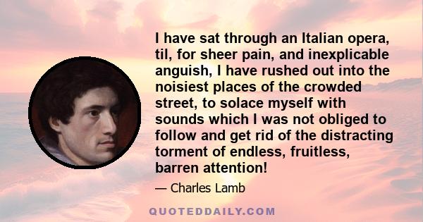 I have sat through an Italian opera, til, for sheer pain, and inexplicable anguish, I have rushed out into the noisiest places of the crowded street, to solace myself with sounds which I was not obliged to follow and