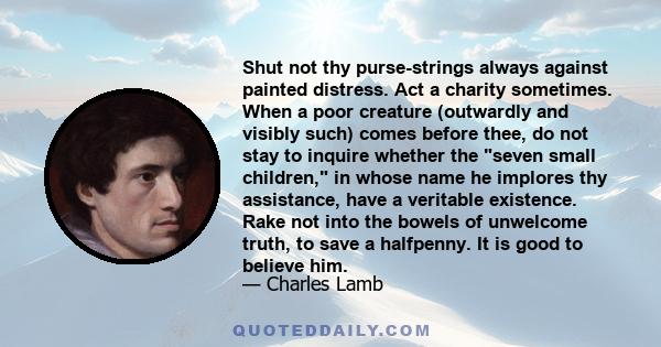 Shut not thy purse-strings always against painted distress. Act a charity sometimes. When a poor creature (outwardly and visibly such) comes before thee, do not stay to inquire whether the seven small children, in whose