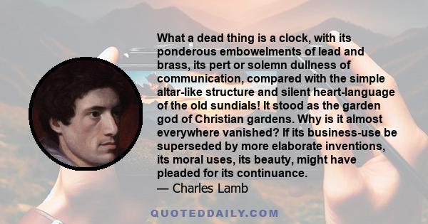 What a dead thing is a clock, with its ponderous embowelments of lead and brass, its pert or solemn dullness of communication, compared with the simple altar-like structure and silent heart-language of the old sundials!