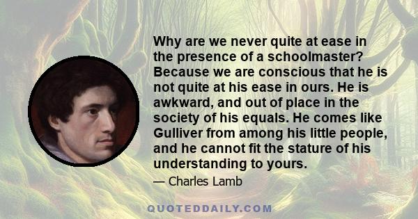 Why are we never quite at ease in the presence of a schoolmaster? Because we are conscious that he is not quite at his ease in ours. He is awkward, and out of place in the society of his equals. He comes like Gulliver