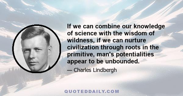 If we can combine our knowledge of science with the wisdom of wildness, if we can nurture civilization through roots in the primitive, man's potentialities appear to be unbounded, Through this evolving awareness, and
