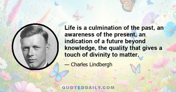 Life is a culmination of the past, an awareness of the present, an indication of a future beyond knowledge, the quality that gives a touch of divinity to matter.