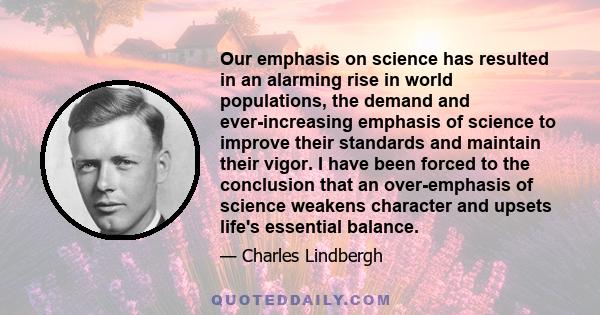 Our emphasis on science has resulted in an alarming rise in world populations, the demand and ever-increasing emphasis of science to improve their standards and maintain their vigor. I have been forced to the conclusion