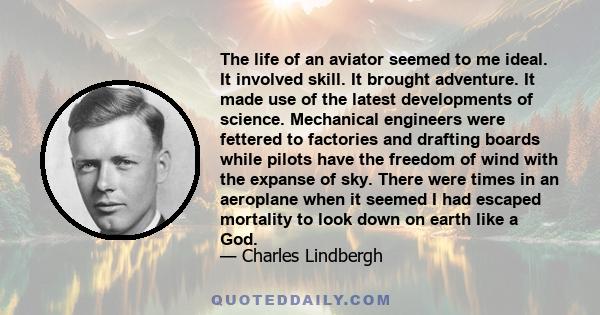 The life of an aviator seemed to me ideal. It involved skill. It brought adventure. It made use of the latest developments of science. Mechanical engineers were fettered to factories and drafting boards while pilots