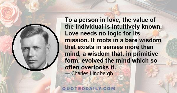 To a person in love, the value of the individual is intuitively known. Love needs no logic for its mission. It roots in a bare wisdom that exists in senses more than mind, a wisdom that, in primitive form, evolved the