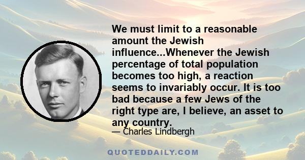 We must limit to a reasonable amount the Jewish influence...Whenever the Jewish percentage of total population becomes too high, a reaction seems to invariably occur. It is too bad because a few Jews of the right type
