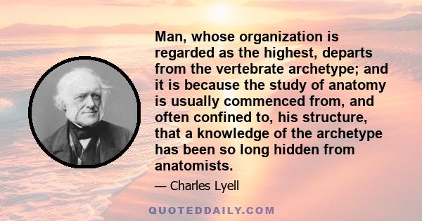 Man, whose organization is regarded as the highest, departs from the vertebrate archetype; and it is because the study of anatomy is usually commenced from, and often confined to, his structure, that a knowledge of the