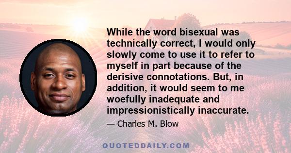 While the word bisexual was technically correct, I would only slowly come to use it to refer to myself in part because of the derisive connotations. But, in addition, it would seem to me woefully inadequate and