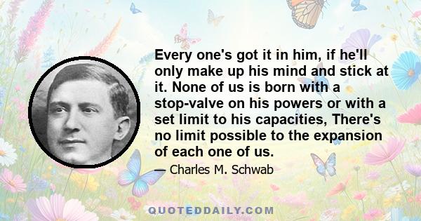 Every one's got it in him, if he'll only make up his mind and stick at it. None of us is born with a stop-valve on his powers or with a set limit to his capacities, There's no limit possible to the expansion of each one