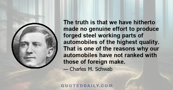 The truth is that we have hitherto made no genuine effort to produce forged steel working parts of automobiles of the highest quality. That is one of the reasons why our automobiles have not ranked with those of foreign