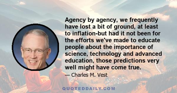 Agency by agency, we frequently have lost a bit of ground, at least to inflation-but had it not been for the efforts we've made to educate people about the importance of science, technology and advanced education, those