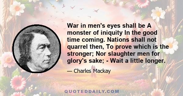 War in men's eyes shall be A monster of iniquity In the good time coming. Nations shall not quarrel then, To prove which is the stronger; Nor slaughter men for glory's sake; - Wait a little longer.