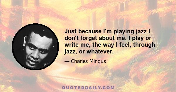 Just because I'm playing jazz I don't forget about me. I play or write me, the way I feel, through jazz, or whatever.