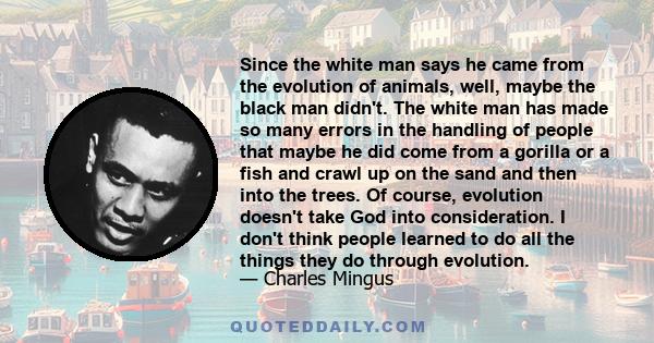 Since the white man says he came from the evolution of animals, well, maybe the black man didn't. The white man has made so many errors in the handling of people that maybe he did come from a gorilla or a fish and crawl