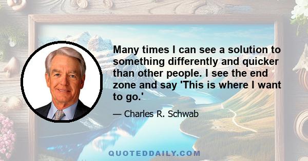 Many times I can see a solution to something differently and quicker than other people. I see the end zone and say 'This is where I want to go.'