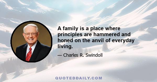 A family is a place where principles are hammered and honed on the anvil of everyday living.