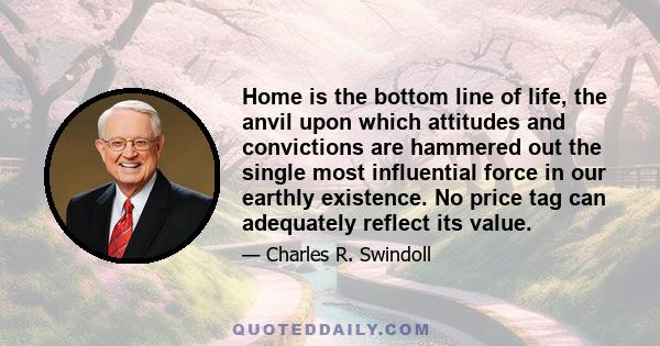 Home is the bottom line of life, the anvil upon which attitudes and convictions are hammered out the single most influential force in our earthly existence. No price tag can adequately reflect its value.