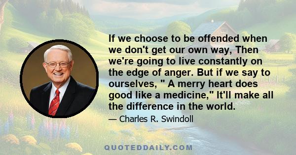 If we choose to be offended when we don't get our own way, Then we're going to live constantly on the edge of anger. But if we say to ourselves, A merry heart does good like a medicine, It'll make all the difference in