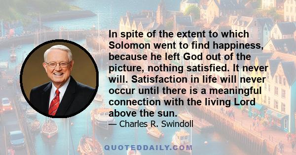 In spite of the extent to which Solomon went to find happiness, because he left God out of the picture, nothing satisfied. It never will. Satisfaction in life will never occur until there is a meaningful connection with