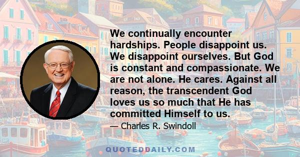 We continually encounter hardships. People disappoint us. We disappoint ourselves. But God is constant and compassionate. We are not alone. He cares. Against all reason, the transcendent God loves us so much that He has