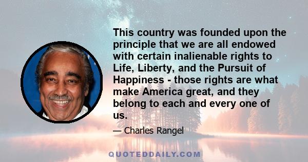 This country was founded upon the principle that we are all endowed with certain inalienable rights to Life, Liberty, and the Pursuit of Happiness - those rights are what make America great, and they belong to each and
