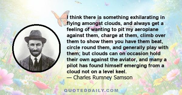 I think there is something exhilarating in flying amongst clouds, and always get a feeling of wanting to pit my aeroplane against them, charge at them, climb over them to show them you have them beat, circle round them,