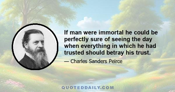If man were immortal he could be perfectly sure of seeing the day when everything in which he had trusted should betray his trust, and, in short, of coming eventually to hopeless misery. He would break down, at last, as