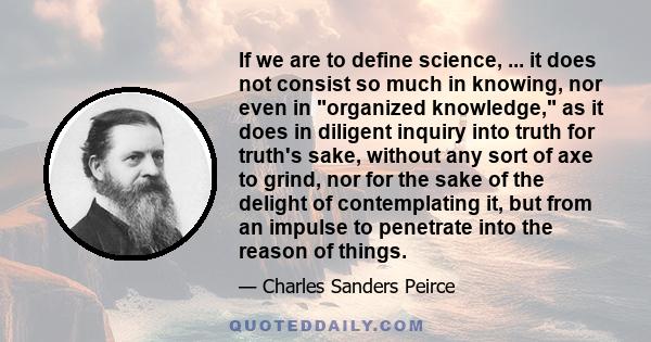 If we are to define science, ... it does not consist so much in knowing, nor even in organized knowledge, as it does in diligent inquiry into truth for truth's sake, without any sort of axe to grind, nor for the sake of