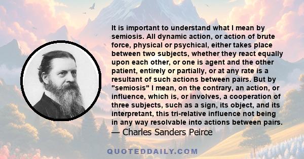 It is important to understand what I mean by semiosis. All dynamic action, or action of brute force, physical or psychical, either takes place between two subjects, whether they react equally upon each other, or one is