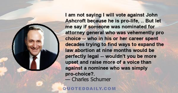 I am not saying I will vote against John Ashcroft because he is pro-life, .. But let me say if someone was nominated for attorney general who was vehemently pro choice -- who in his or her career spent decades trying to