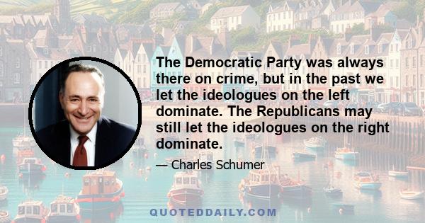 The Democratic Party was always there on crime, but in the past we let the ideologues on the left dominate. The Republicans may still let the ideologues on the right dominate.
