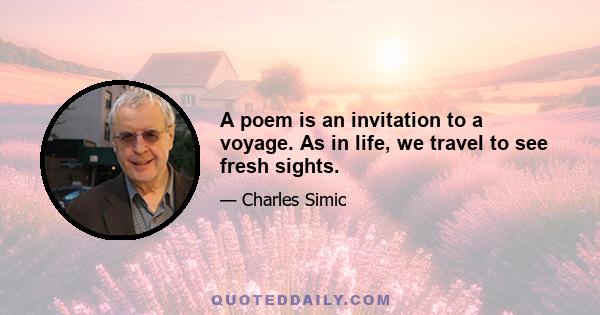 A poem is an invitation to a voyage. As in life, we travel to see fresh sights.