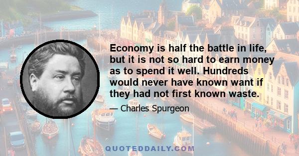 Economy is half the battle in life, but it is not so hard to earn money as to spend it well. Hundreds would never have known want if they had not first known waste.