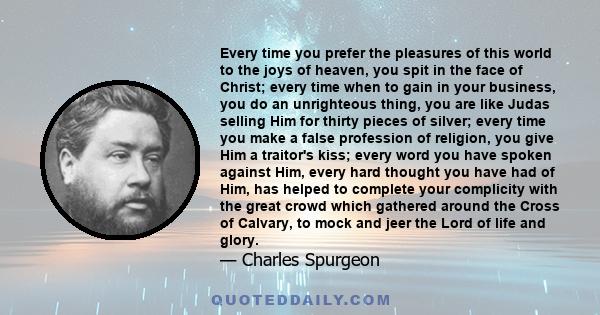 Every time you prefer the pleasures of this world to the joys of heaven, you spit in the face of Christ; every time when to gain in your business, you do an unrighteous thing, you are like Judas selling Him for thirty