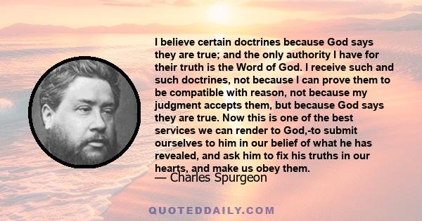 I believe certain doctrines because God says they are true; and the only authority I have for their truth is the Word of God. I receive such and such doctrines, not because I can prove them to be compatible with reason,
