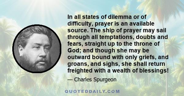 In all states of dilemma or of difficulty, prayer is an available source. The ship of prayer may sail through all temptations, doubts and fears, straight up to the throne of God; and though she may be outward bound with