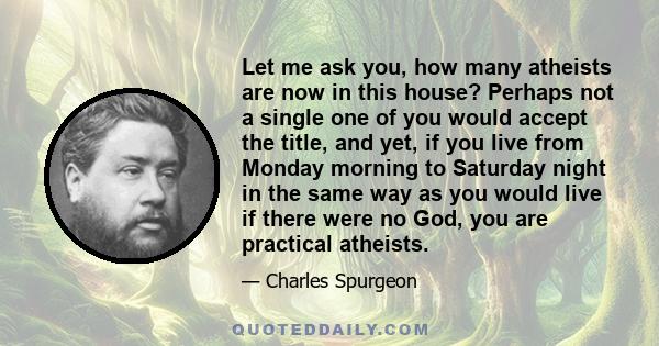 Let me ask you, how many atheists are now in this house? Perhaps not a single one of you would accept the title, and yet, if you live from Monday morning to Saturday night in the same way as you would live if there were