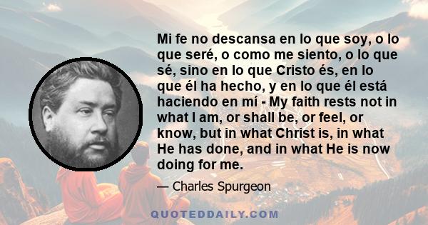 Mi fe no descansa en lo que soy, o lo que seré, o como me siento, o lo que sé, sino en lo que Cristo és, en lo que él ha hecho, y en lo que él está haciendo en mí - My faith rests not in what I am, or shall be, or feel,