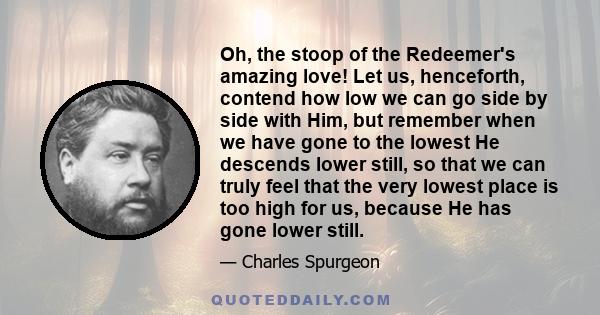 Oh, the stoop of the Redeemer's amazing love! Let us, henceforth, contend how low we can go side by side with Him, but remember when we have gone to the lowest He descends lower still, so that we can truly feel that the