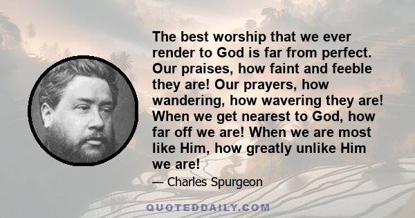 The best worship that we ever render to God is far from perfect. Our praises, how faint and feeble they are! Our prayers, how wandering, how wavering they are! When we get nearest to God, how far off we are! When we are