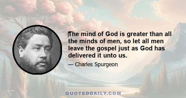 The mind of God is greater than all the minds of men, so let all men leave the gospel just as God has delivered it unto us.