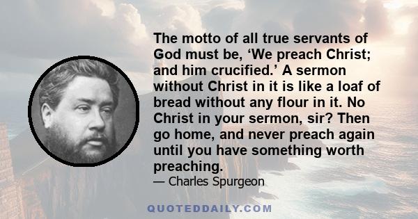 The motto of all true servants of God must be, ‘We preach Christ; and him crucified.’ A sermon without Christ in it is like a loaf of bread without any flour in it. No Christ in your sermon, sir? Then go home, and never