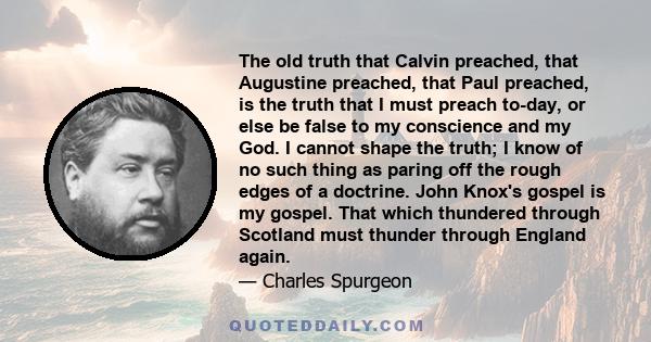 The old truth that Calvin preached, that Augustine preached, that Paul preached, is the truth that I must preach to-day, or else be false to my conscience and my God. I cannot shape the truth; I know of no such thing as