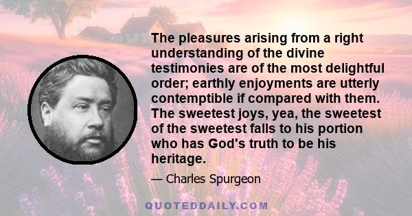 The pleasures arising from a right understanding of the divine testimonies are of the most delightful order; earthly enjoyments are utterly contemptible if compared with them. The sweetest joys, yea, the sweetest of the