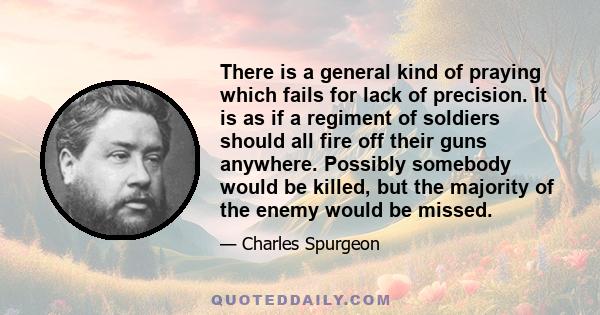 There is a general kind of praying which fails for lack of precision. It is as if a regiment of soldiers should all fire off their guns anywhere. Possibly somebody would be killed, but the majority of the enemy would be