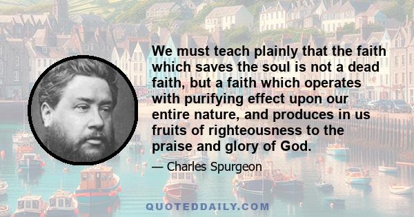 We must teach plainly that the faith which saves the soul is not a dead faith, but a faith which operates with purifying effect upon our entire nature, and produces in us fruits of righteousness to the praise and glory