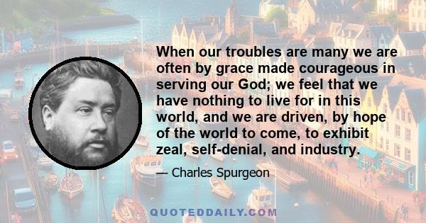 When our troubles are many we are often by grace made courageous in serving our God; we feel that we have nothing to live for in this world, and we are driven, by hope of the world to come, to exhibit zeal, self-denial,